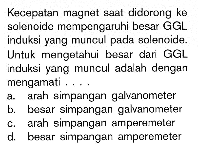 Kecepatan magnet saat didorong ke solenoide mempengaruhi besar GGL induksi yang muncul pada solenoide. Untuk mengetahui besar dari GGL induksi yang muncul adalah dengan mengamati ....