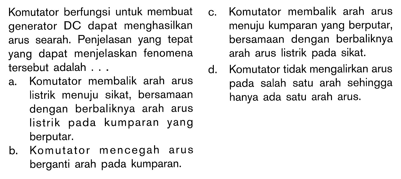 Komutator berfungsi untuk membuat generator DC dapat menghasilkan arus searah. Penjelasan yang tepat yang dapat menjelaskan fenomena tersebut adalah ... 
a. Komutator membalik arah arus listrik menuju sikat, bersamaan dengan berbaliknya arah arus listrik pada kumparan yang berputar. 
b. Komutator mencegah arus berganti arah pada kumparan. 
c. Komutator membalik arah arus menuju kumparan yang berputar, bersamaan dengan berbaliknya arah arus listrik pada sikat. 
d. Komutator tidak mengalirkan arus pada salah satu arah sehingga hanya ada satu arah arus.