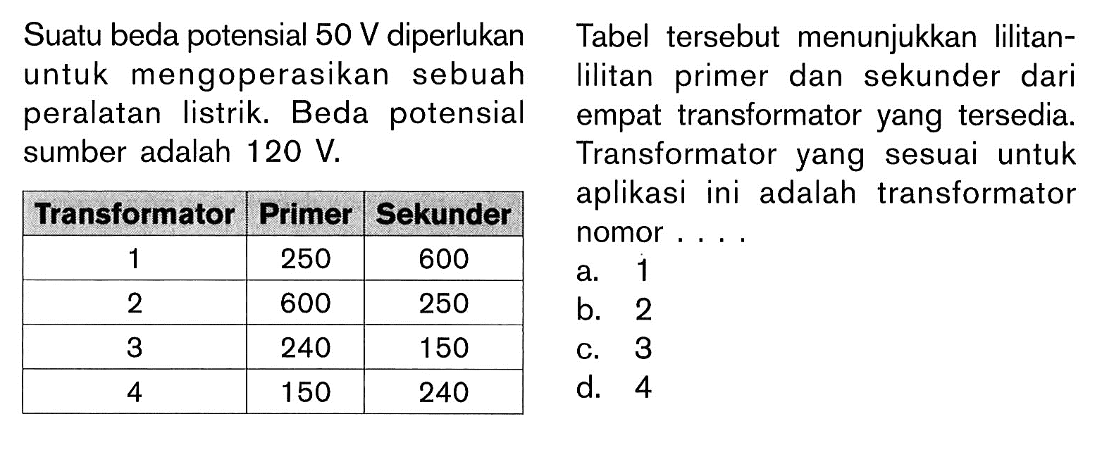 Suatu beda potensial 50 V diperlukan untuk mengoperasikan sebuah peralatan listrik. Beda potensial sumber adalah 120 V. 
Transformator Primer Sekunder 
1 250 600 
2 600 250 
3 240 150 
4 150 240 
Tabel tersebut menunjukkan lilitan-lilitan primer dan sekunder dari empat transformator yang tersedia. Transformator yang sesuai untuk aplikasi ini adalah transformator nomor ....