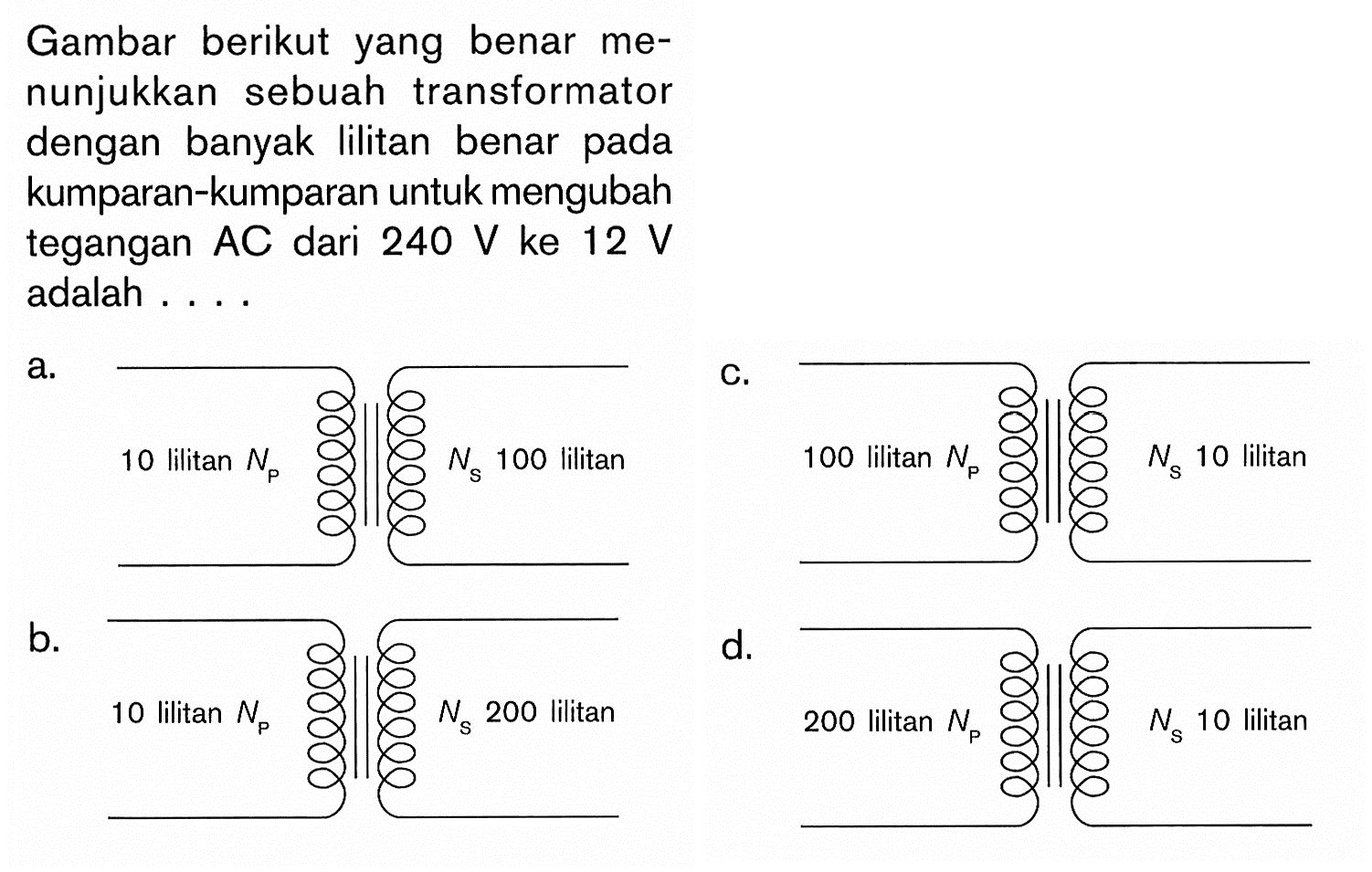 Gambar berikut yang benar menunjukkan sebuah transformator dengan banyak lilitan benar pada kumparan-kumparan untuk mengubah tegangan AC dari 240 V ke 12 V adalah....