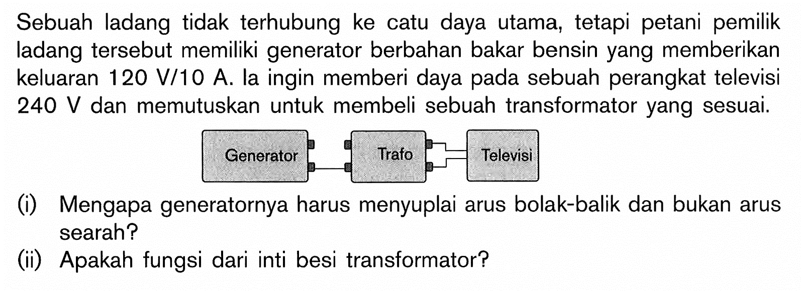 Sebuah ladang tidak terhubung ke catu daya utama, tetapi petani pemilik ladang tersebut memiliki generator berbahan bakar bensin yang memberikan keluaran 120 V/10 A. la ingin memberi daya pada sebuah perangkat televisi 240 V dan memutuskan untuk membeli sebuah transformator yang sesuai.
Generator Trafo Televisi
(i) Mengapa generatornya harus menyuplai arus bolak-balik dan bukan arus searah?
(ii) Apakah fungsi dari inti besi transformator?