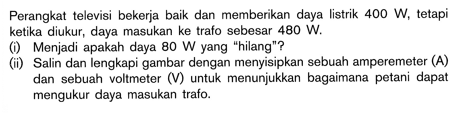 Perangkat televisi bekerja baik dan memberikan daya listrik  400 W , tetapi ketika diukur, daya masukan ke trafo sebesar  480 W .
(i) Menjadi apakah daya  80 W  yang "hilang"?
(ii) Salin dan lengkapi gambar dengan menyisipkan sebuah amperemeter (A) dan sebuah voltmeter (V) untuk menunjukkan bagaimana petani dapat mengukur daya masukan trafo.