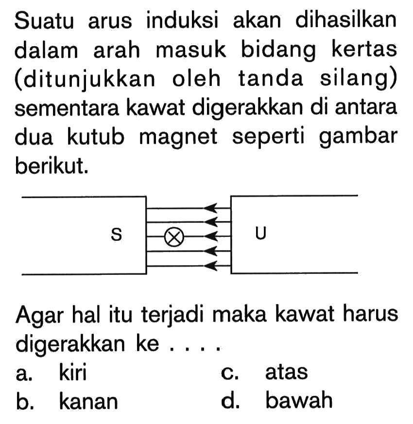 Suatu arus induksi akan dihasilkan dalam arah masuk bidang kertas (ditunjukkan oleh tanda silang) sementara kawat digerakkan di antara dua kutub magnet seperti gambar berikut. S U Agar hal itu terjadi maka kawat harus digerakkan ke....