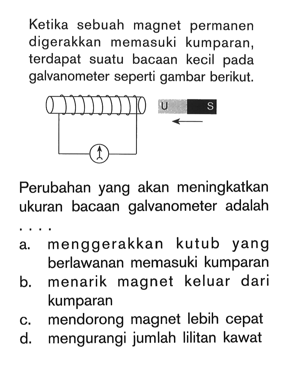 Ketika sebuah magnet permanen digerakkan memasuki kumparan, terdapat suatu bacaan kecil pada galvanometer seperti gambar berikut.Perubahan yang akan meningkatkan ukuran bacaan galvanometer adalah