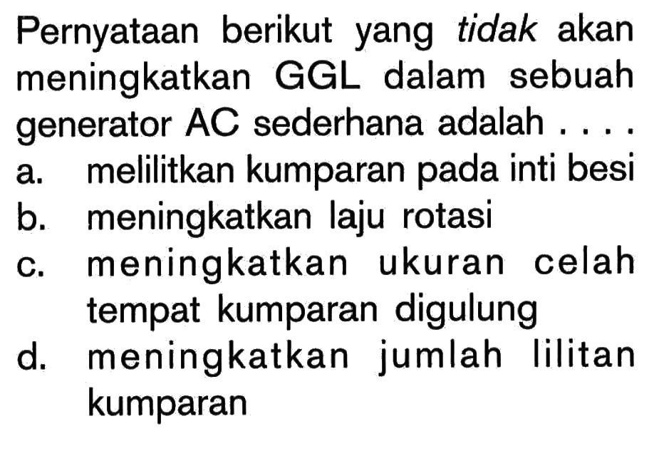 Pernyataan berikut yang tidak akan meningkatkan GGL dalam sebuah generator AC sederhana adalah ....
a. melilitkan kumparan pada inti besi
b. meningkatkan laju rotasi
c. meningkatkan ukuran celah tempat kumparan digulung
d. meningkatkan jumlah lilitan kumparan