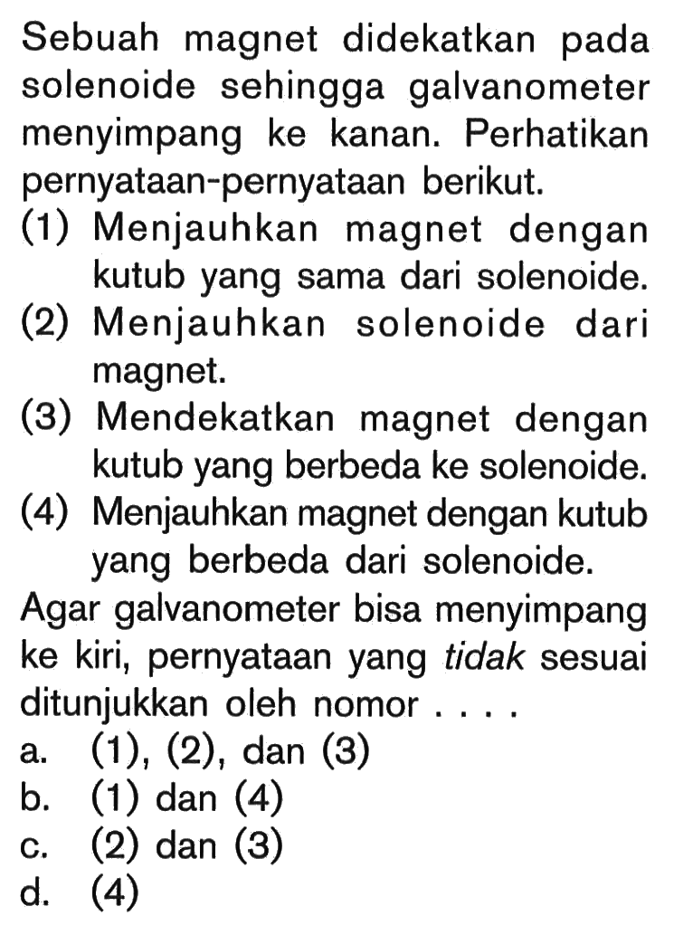 Sebuah magnet didekatkan pada solenoide sehingga galvanometer menyimpang ke kanan. Perhatikan pernyataan-pernyataan berikut.
(1) Menjauhkan magnet dengan kutub yang sama dari solenoide.
(2) Menjauhkan solenoide dari magnet.
(3) Mendekatkan magnet dengan kutub yang berbeda ke solenoide.
(4) Menjauhkan magnet dengan kutub yang berbeda dari solenoide.
Agar galvanometer bisa menyimpang ke kiri, pernyataan yang tidak sesuai ditunjukkan oleh nomor ....