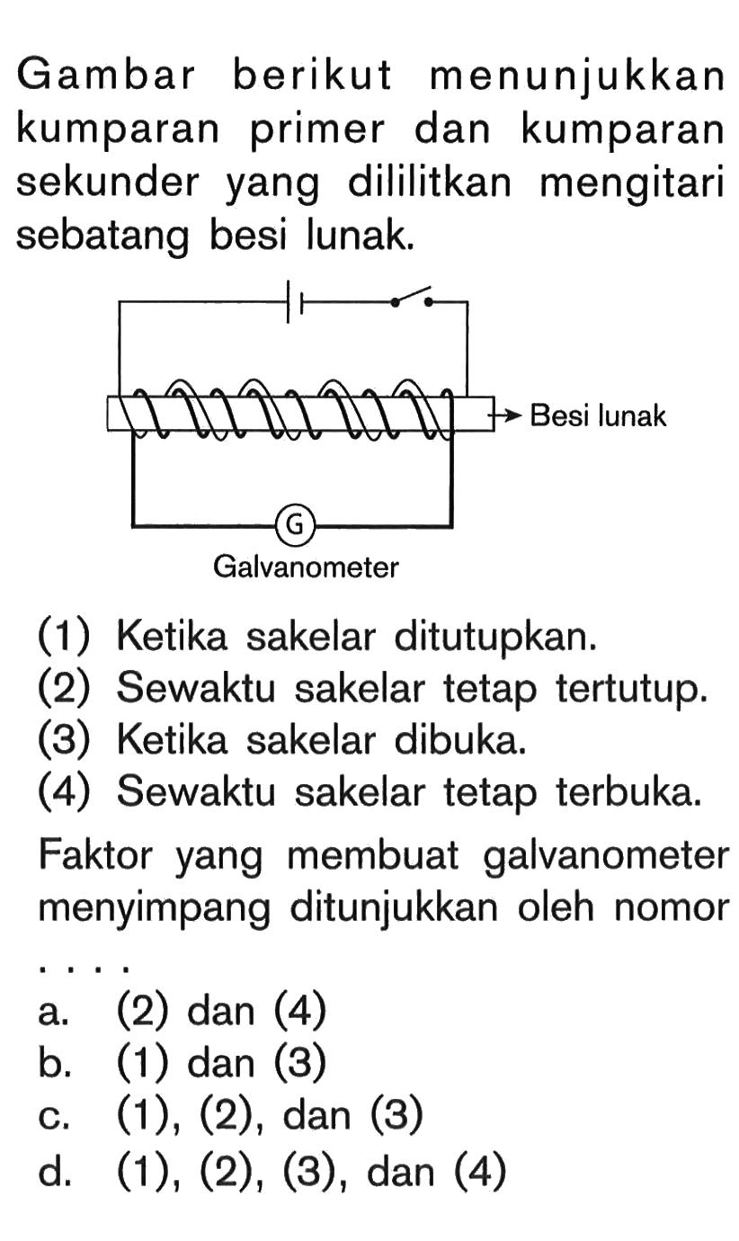 Gambar berikut menunjukkan kumparan primer dan kumparan sekunder yang dililitkan mengitari sebatang besi lunak.
(1) Ketika sakelar ditutupkan.
(2) Sewaktu sakelar tetap tertutup.
(3) Ketika sakelar dibuka.
(4) Sewaktu sakelar tetap terbuka.
Faktor yang membuat galvanometer menyimpang ditunjukkan oleh nomor .... 
a. (2) dan (4) b. (1) dan (3) c. (1), (2), dan(3) d. (1), (2), (3), dan (4)