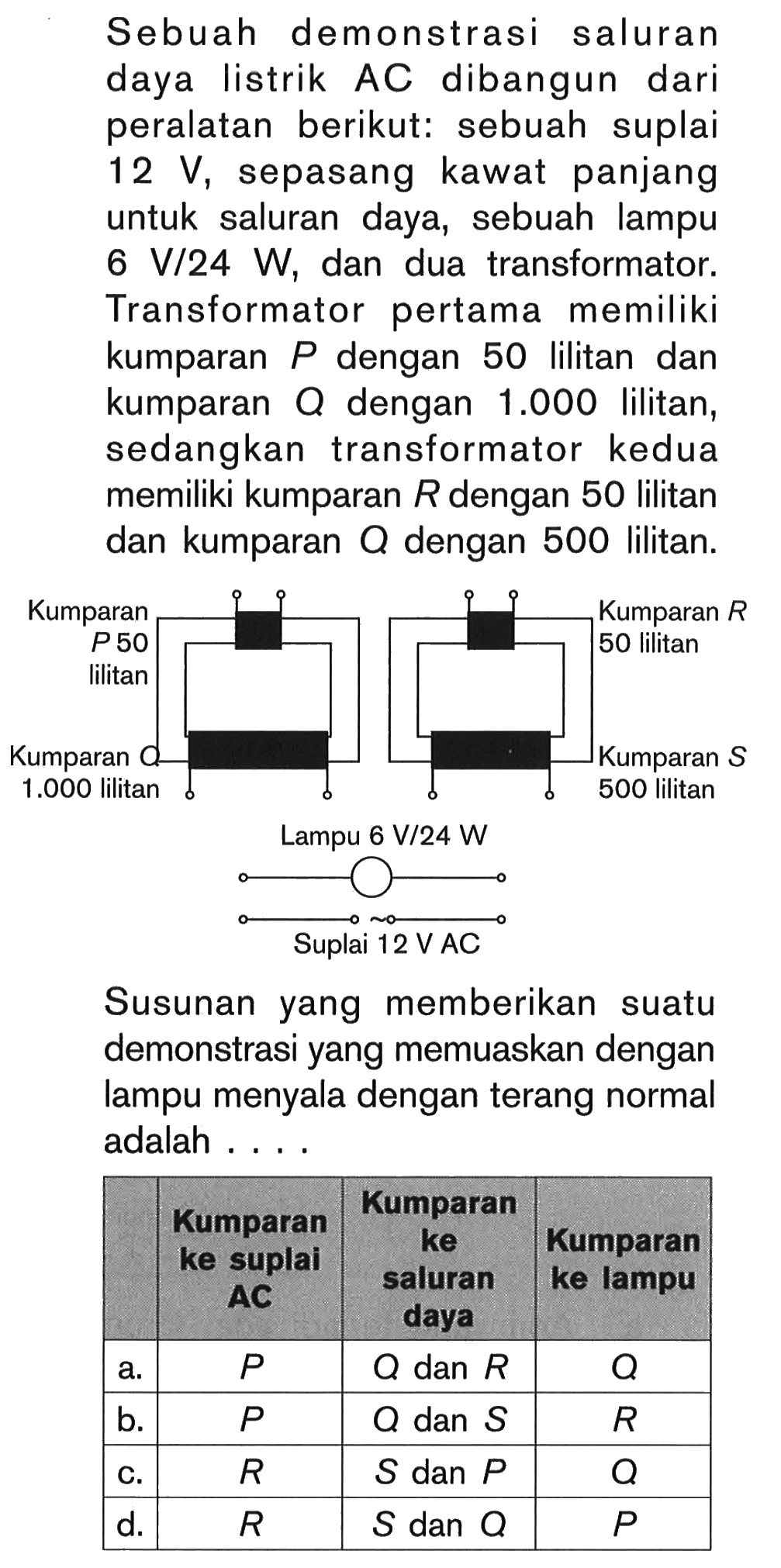 Sebuah demonstrasi saluran daya listrik AC dibangun dari peralatan berikut: sebuah suplai 12 V, sepasang kawat panjang untuk saluran daya, sebuah lampu  6 V/24 W, dan dua transformator. Transformator pertama memiliki kumparan  P  dengan 50 lilitan dan kumparan Q dengan 1.000 lilitan, sedangkan transformator kedua memiliki kumparan  R  dengan 50 lilitan dan kumparan Q dengan 500 lilitan.
Susunan yang memberikan suatu demonstrasi yang memuaskan dengan lampu menyala dengan terang normal adalah ...

