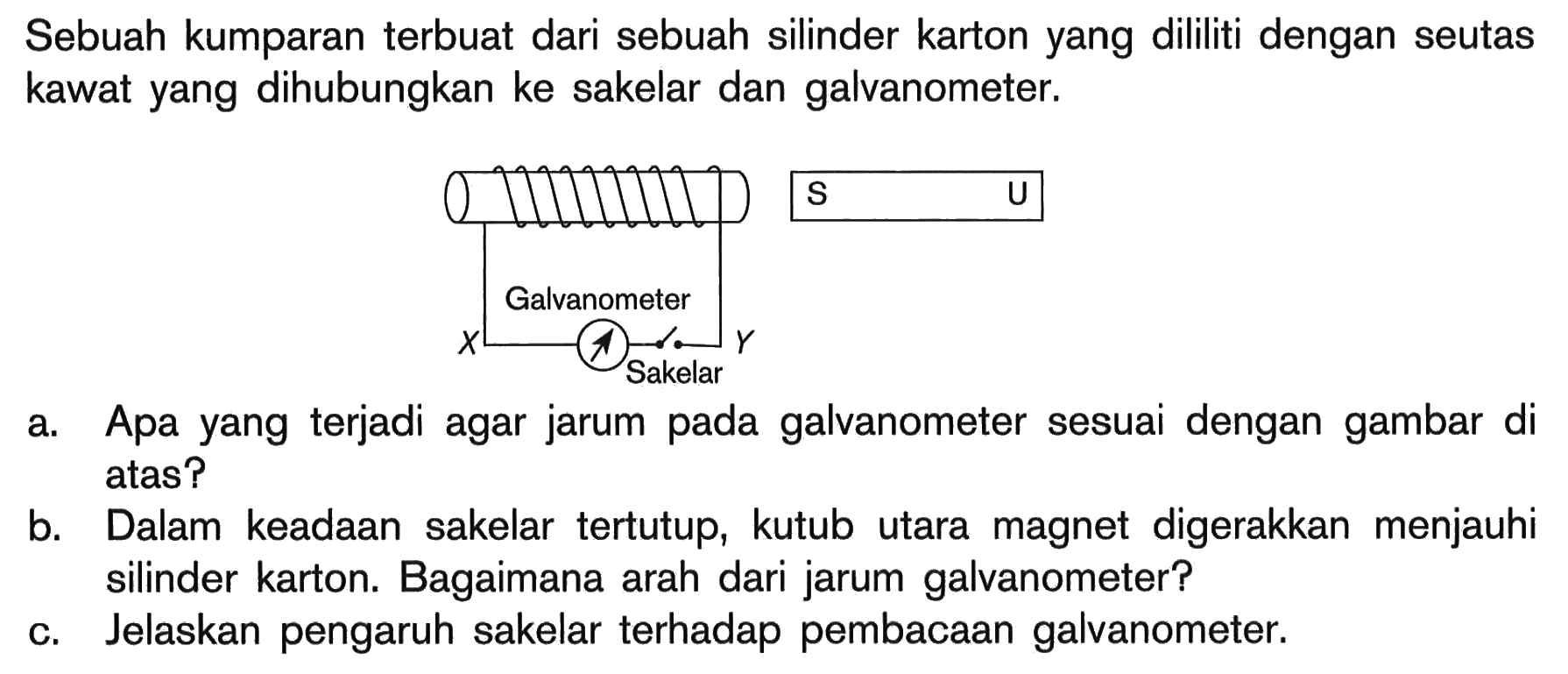 Sebuah kumparan terbuat dari sebuah silinder karton yang dililiti dengan seutas kawat yang dihubungkan ke sakelar dan galvanometer. X Galvanometer Sakelar Y S Ua. Apa yang terjadi agar jarum pada galvanometer sesuai dengan gambar di atas?b. Dalam keadaan sakelar tertutup, kutub utara magnet digerakkan menjauhi silinder karton. Bagaimana arah dari jarum galvanometer?c. Jelaskan pengaruh sakelar terhadap pembacaan galvanometer.