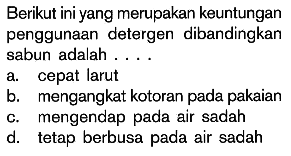 Berikut ini yang merupakan keuntungan penggunaan detergen dibandingkan sabun adalah ....
a. cepat larut
b. mengangkat kotoran pada pakaian
c. mengendap pada air sadah
d. tetap berbusa pada air sadah