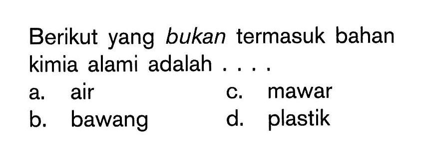 Berikut yang bukan termasuk bahan kimia alami adalah ....
a. air
c. mawar
b. bawang
d. plastik