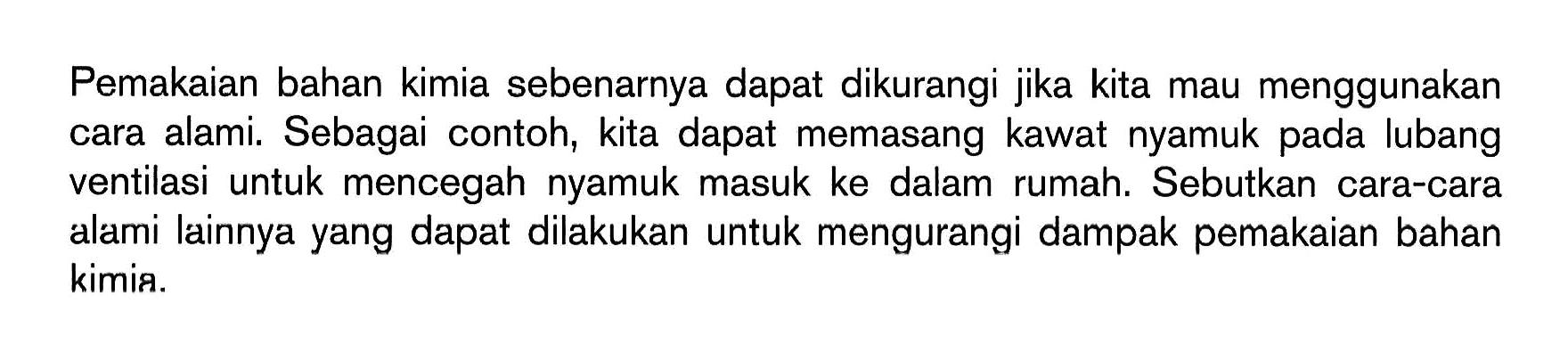 Pemakaian bahan kimia sebenarnya dapat dikurangi jika kita mau menggunakan cara alami. Sebagai contoh, kita dapat memasang kawat nyamuk pada lubang ventilasi untuk mencegah nyamuk masuk ke dalam rumah. Sebutkan cara-cara alami lainnya yang dapat dilakukan untuk mengurangi dampak pemakaian bahan kimia.