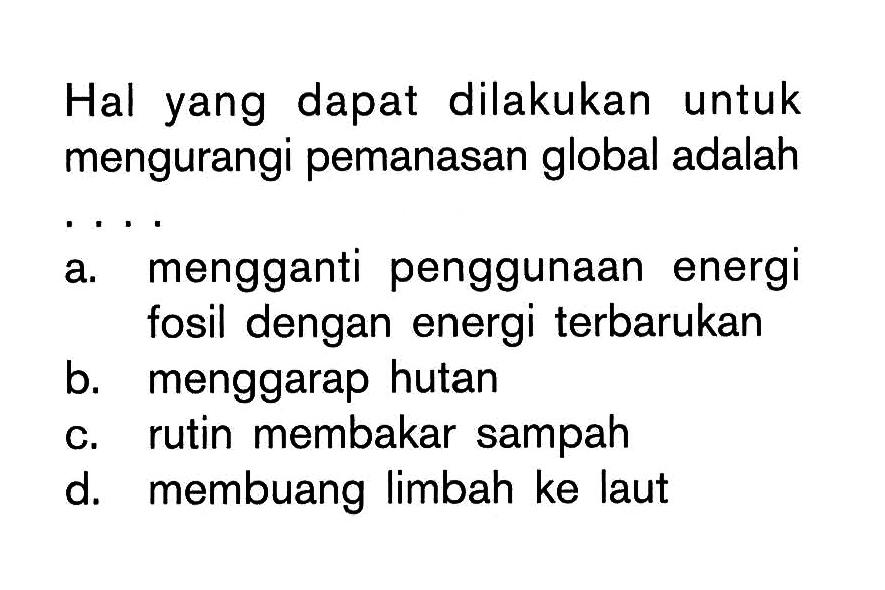 Hal yang dapat dilakukan untuk mengurangi pemanasan global adalah.... a. mengganti penggunaan energi fosil dengan energi terbarukan b. menggarap hutan c. rutin membakar sampah d. membuang limbah ke laut 