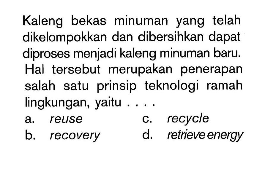 Kaleng bekas minuman yang telah dikelompokkan dan dibersihkan dapat diproses menjadi kaleng minuman baru. Hal tersebut merupakan penerapan salah satu prinsip teknologi ramah lingkungan, yaitu ....
a. reuse
c. recycle
b. recovery
d. retrieve energy