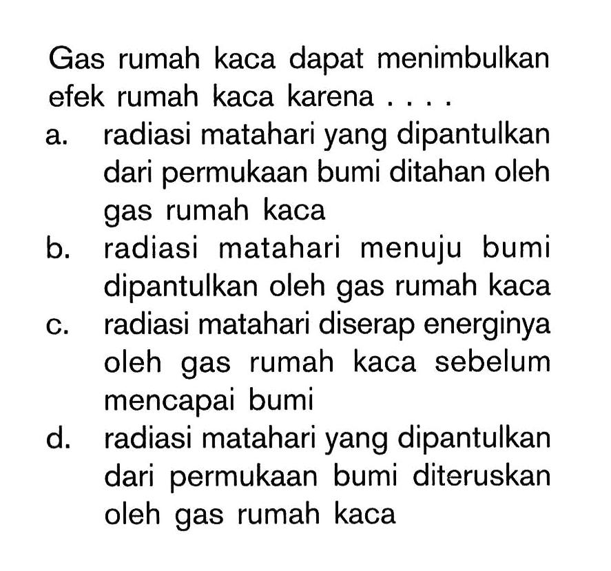 Gas rumah kaca dapat menimbulkan efek rumah kaca karena ....a. radiasi matahari yang dipantulkan dari permukaan bumi ditahan oleh gas rumah kacab. radiasi matahari menuju bumi dipantulkan oleh gas rumah kacac. radiasi matahari diserap energinya oleh gas rumah kaca sebelum mencapai bumid. radiasi matahari yang dipantulkan dari permukaan bumi diteruskan oleh gas rumah kaca