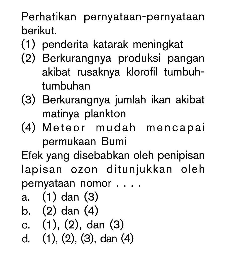 Perhatikan pernyataan-pernyataan berikut.(1) penderita katarak meningkat(2) Berkurangnya produksi pangan akibat rusaknya klorofil tumbuhtumbuhan(3) Berkurangnya jumlah ikan akibat matinya plankton(4) Meteor mudah mencapai permukaan BumiEfek yang disebabkan oleh penipisan lapisan ozon ditunjukkan oleh pernyataan nomor....a. (1) dan (3) b. (2) dan (4) c.  (1),(2), dan (3) d.  (1),(2),(3), dan (4)