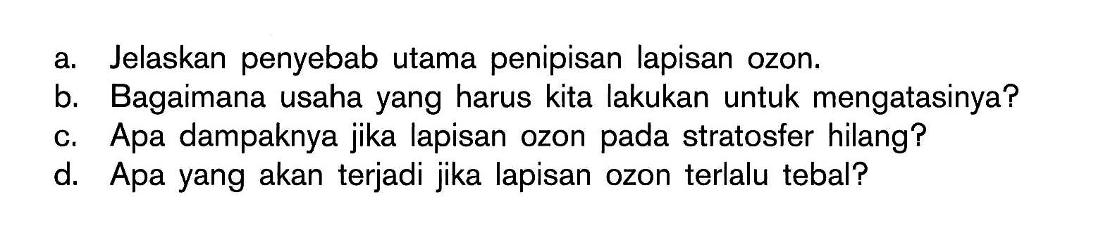 a. Jelaskan penyebab utama penipisan lapisan ozon.
b. Bagaimana usaha yang harus kita lakukan untuk mengatasinya?
c. Apa dampaknya jika lapisan ozon pada stratosfer hilang?
d. Apa yang akan terjadi jika lapisan ozon terlalu tebal?