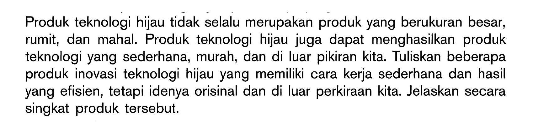 Produk teknologi hijau tidak selalu merupakan produk yang berukuran besar, rumit, dan mahal. Produk teknologi hijau juga dapat menghasilkan produk teknologi yang sederhana, murah, dan di luar pikiran kita. Tuliskan beberapa produk inovasi teknologi hijau yang memiliki cara kerja sederhana dan hasil yang efisien, tetapi idenya orisinal dan di luar perkiraan kita. Jelaskan secara singkat produk tersebut.