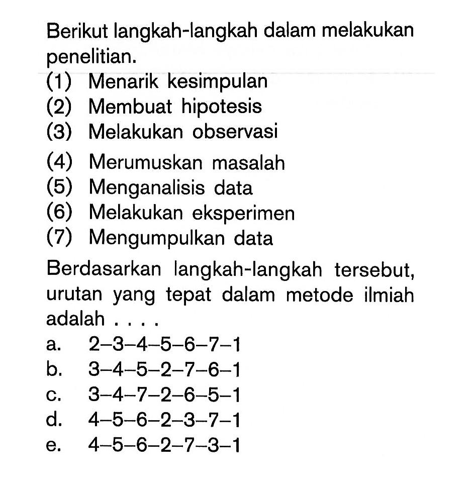 Berikut langkah-langkah dalam melakukan penelitian.(1) Menarik kesimpulan(2) Membuat hipotesis(3) Melakukan observasi(4) Merumuskan masalah(5) Menganalisis data(6) Melakukan eksperimen(7) Mengumpulkan dataBerdasarkan langkah-langkah tersebut, urutan yang tepat dalam metode ilmiah adalah ....a. 2-3-4-5-6-7-1 b. 3-4-5-2-7-6-1 c. 3-4-7-2-6-5-1 d. 4-5-6-2-3-7-1 e. 4-5-6-2-7-3-1 