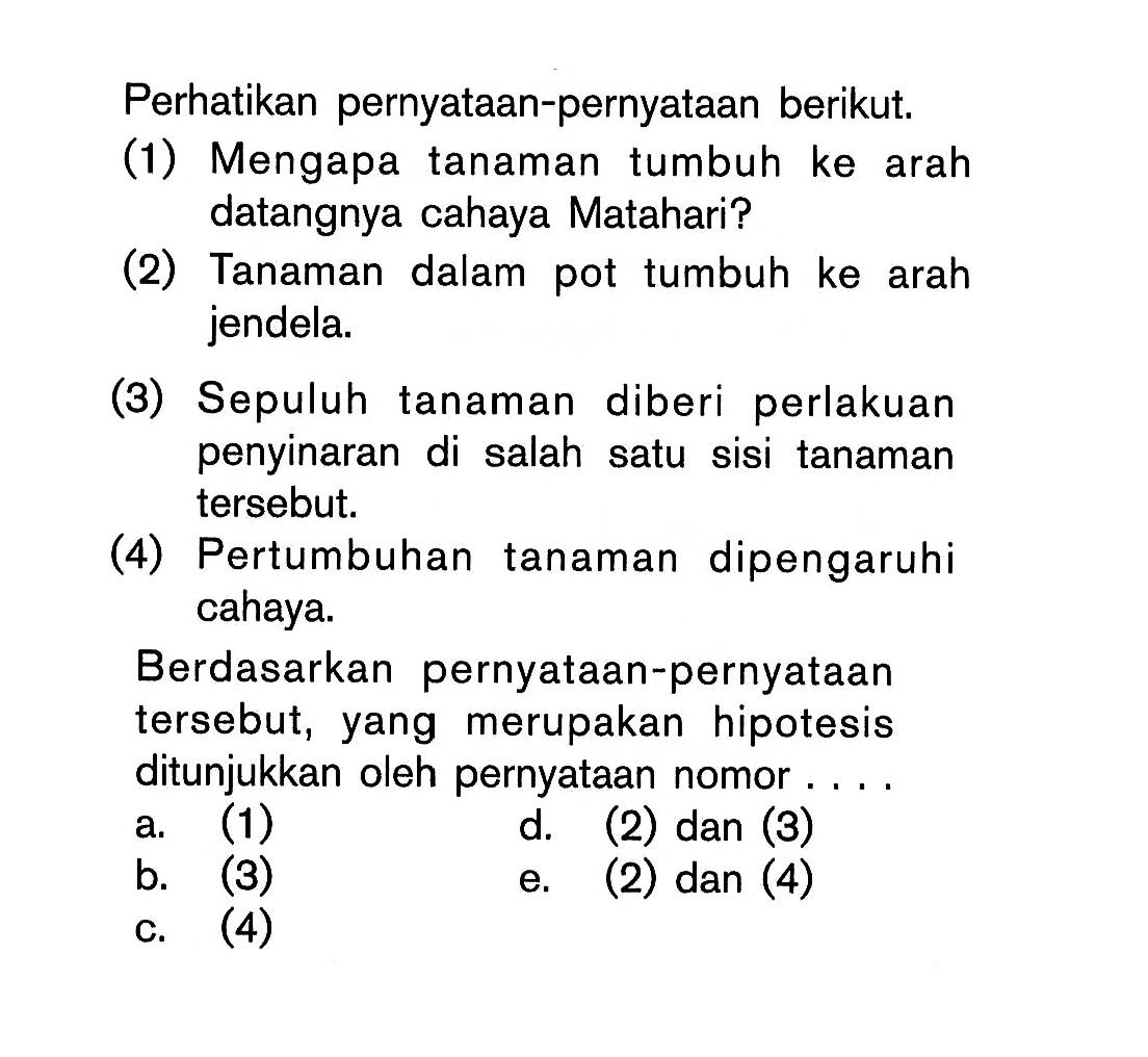 Perhatikan pernyataan-pernyataan berikut: (1) Mengapa tanaman tumbuh ke arah datangnya cahaya Matahari? (2) Tanaman dalam pot tumbuh ke arah jendela. (3) Sepuluh tanaman diberi perlakuan penyinaran di salah satu sisi tanaman tersebut, (4) Pertumbuhan tanaman dipengaruhi cahaya. Berdasarkan pernyataan-pernyataan tersebut, yang merupakan hipotesis ditunjukkan oleh pernyataan nomor