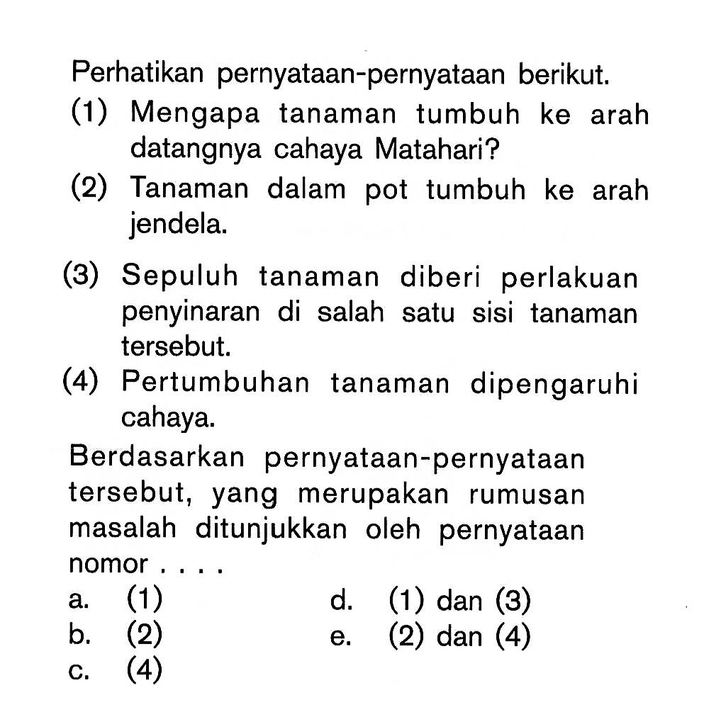 Perhatikan pernyataan-pernyataan berikut: (1) Mengapa tanaman tumbuh ke arah datangnya cahaya Matahari? (2) Tanaman dalam pot tumbuh ke arah jendela: (3) Sepuluh tanaman diberi perlakuan penyinaran di salah satu sisi tanaman tersebut; (4) Pertumbuhan tanaman dipengaruhi cahaya. Berdasarkan pernyataan-pernyataan tersebut, yang merupakan rumusan masalah ditunjukkan oleh pernyataan nomor ...