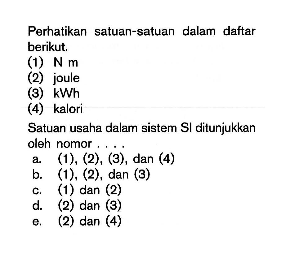 Perhatikan satuan-satuan dalam daftar berikut.(1)  N m (2) joule(3)  kWh (4) kaloriSatuan usaha dalam sistem Sl ditunjukkan oleh nomor ....a. (1), (2), (3), dan (4)b. (1), (2), dan (3)c. (1) dan (2)d. (2) dan (3)e. (2) dan (4)