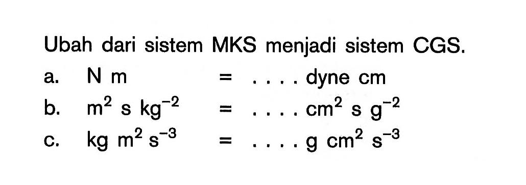 Ubah dari sistem MKS menjadi sistem CGS. a. N m = .... dyne cm b. m^2 s kg^-2 = .... cm^2 s g^-2 c. kg m^2 s^-3 = .... g cm^2 s^-3