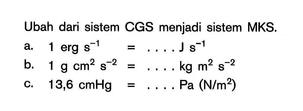 Ubah dari sistem CGS menjadi sistem MKS. a. 1 erg s^-1 = .... J s^-1 b. 1 g cm^2 s^-2 = .... kg m^2 s^-2 c. 13,6 cmHg = .... Pa (N/m^2)