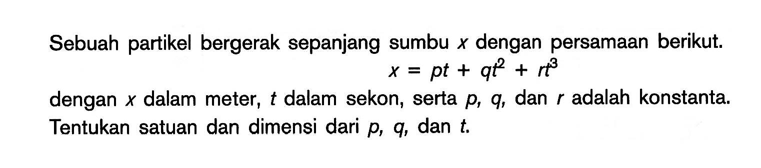 Sebuah partikel bergerak sepanjang sumbu X dengan persamaan berikut. x = pt + qt^2 + rt^3 dengan X dalam meter, t dalam sekon, serta p, q, dan r adalah konstanta. Tentukan satuan dan dimensi dari p, q, dan t