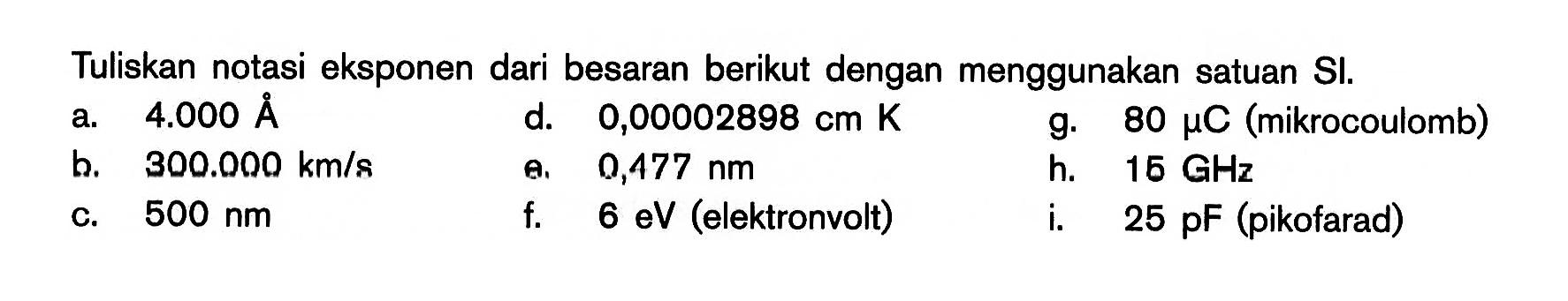 Tuliskan notasi eksponen dari besaran berikut dengan menggunakan satuan SI.a. 4.000 AA d. 0,00002898 cm K g. 80 \mu C (mikrocoulomb)b. 300.000 km/s e. 0,477 nm h. 15 GHz c. 500 nm f.  6 eV (elektronvolt) i.  25 pF (pikofarad) 