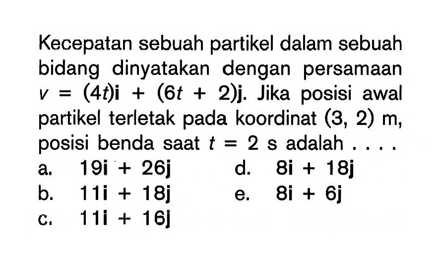 Kecepatan sebuah partikel dalam sebuah bidang dinyatakan dengan persamaan v=(4t)i+(6t+2)j. Jika posisi awal partikel terletak pada koordinat (3,2) m, posisi benda saat t=2 s  adalah....