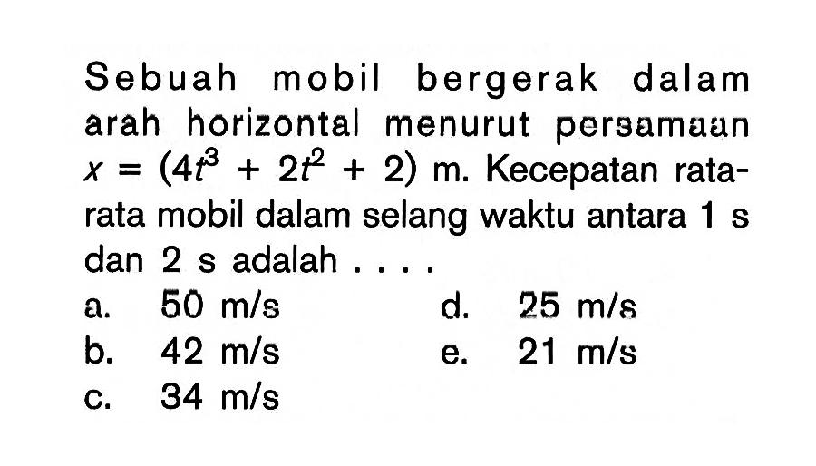 Sebuah mobil bergerak dalam arah horizontal menurut persamaun x=(4t^3+2t^2+2) m.  Kecepatan ratarata mobil dalam selang waktu antara 1 s dan 2 s adalah ....