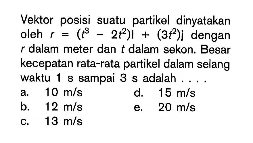 Vektor posisi suatu partikel dinyatakan oleh r = (t^3 - 2 t^2 )i + (3 t^2 )j dengan r dalam meter dan t dalam sekon. Besar kecepatan rata-rata partikel dalam selang waktu 1 s sampai 3 s adalah . . . .