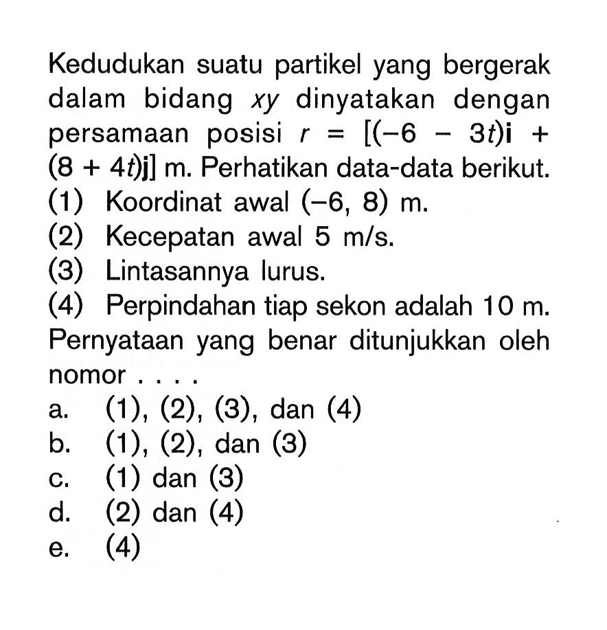 Kedudukan suatu partikel yang bergerak dalam bidang x y dinyatakan dengan persamaan posisi r=[(-6-3t) i+(8+4t)] m. Perhatikan data-data berikut. (1) Koordinat awal (-6,8) m. (2) Kecepatan awal 5 m/s. (3) Lintasannya lurus. (4) Perpindahan tiap sekon adalah 10 m. Pernyataan yang benar ditunjukkan oleh nomor....