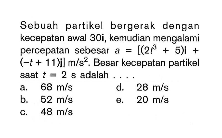 Sebuah partikel bergerak dengan kecepatan awal 30i, kemudian mengalami percepatan sebesar  a=[(2 t^3+5) i+(-t+11) j] m/(s^2). Besar kecepatan partikel saat  t=2 s  adalah .... 