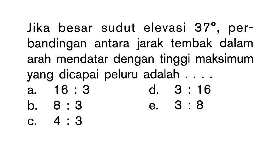 Jika besar sudut elevasi 37, perbandingan antara jarak tembak dalam arah mendatar dengan tinggi maksimum yang dicapai peluru adalah ....