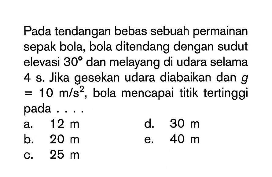 Pada tendangan bebas sebuah permainan sepak bola, bola ditendang dengan sudut elevasi 30 dan melayang di udara selama 4 s. Jika gesekan udara diabaikan dan g = 10 m / s^2 , bola mencapai titik tertinggi pada . . . .