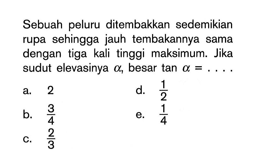 Sebuah peluru ditembakkan sedemikian rupa sehingga jauh tembakannya sama dengan tiga kali tinggi maksimum. Jika sudut elevasinya alpha, besar tan alpha = ....