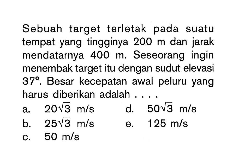 Sebuah target terletak pada suatu tempat yang tingginya 200 m dan jarak mendatarnya 400 m. Seseorang ingin menembak target itu dengan sudut elevasi 37. Besar kecepatan awal peluru yang harus diberikan adalah ....