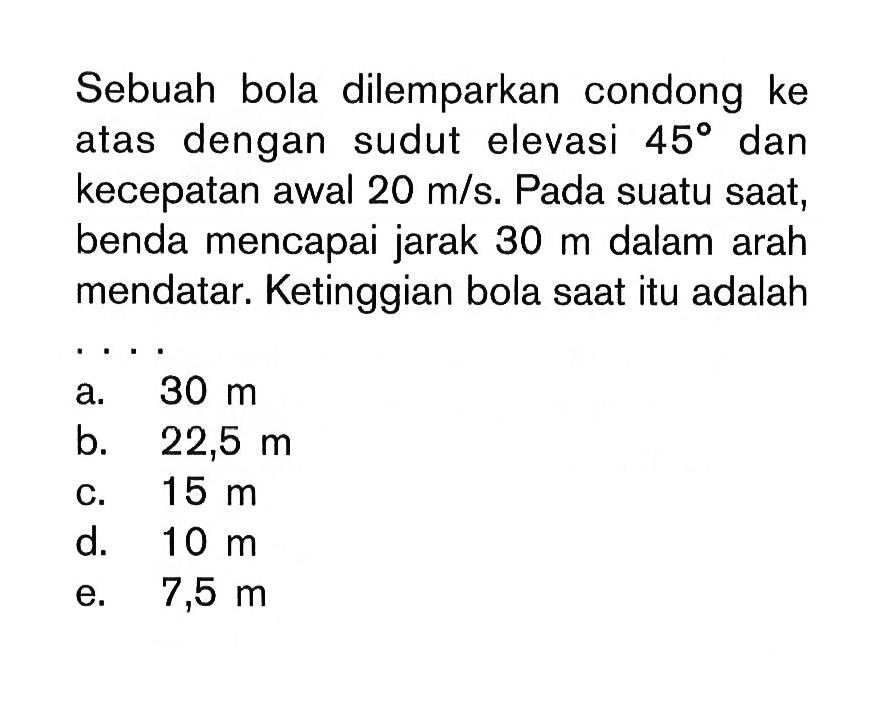 Sebuah bola dilemparkan condong ke atas dengan sudut elevasi 45 dan kecepatan awal 20 m/s. Pada suatu saat, benda mencapai jarak 30 m dalam arah mendatar. Ketinggian bola saat itu adalah ...