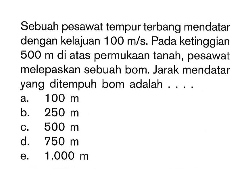 Sebuah pesawat tempur terbang mendatar dengan kelajuan 100 m/s. Pada ketinggian 500 m di atas permukaan tanah, pesawat melepaskan sebuah bom. Jarak mendatar yang ditempuh bom adalah ....