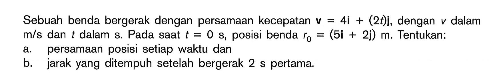 Sebuah benda bergerak dengan persamaan kecepatan  v=4i+(2t)j, dengan v dalam  m/s  dan t dalam s. Pada saat  t=0 s, posisi benda  r0=(5i+2j)m. Tentukan:a. persamaan posisi setiap waktu danb. jarak yang ditempuh setelah bergerak 2 s pertama.