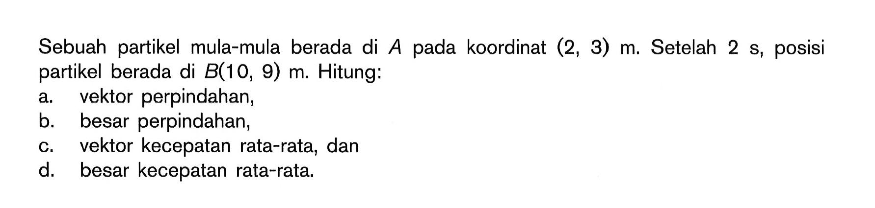 Sebuah partikel mula-mula berada di A pada koordinat (2,3) m. Setelah 2 s, posisi partikel berada di B(10,9) m. Hitung: a. vektor perpindahan, b. besar perpindahan, c. vektor kecepatan rata-rata, dan d. besar kecepatan rata-rata. 