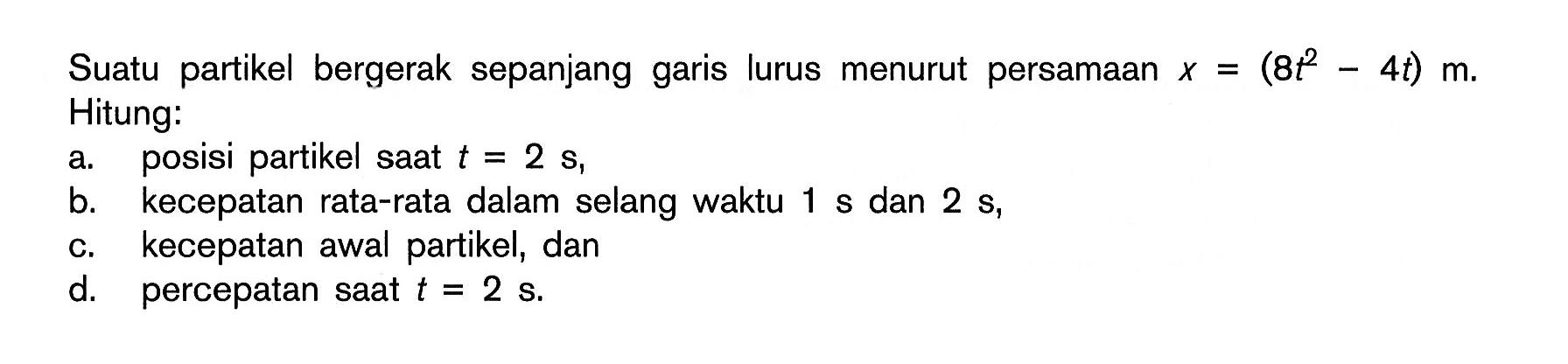 Suatu partikel bergerak sepanjang garis lurus menurut persamaan x=(8t^2-4t) m. Hitung: a. posisi partikel saat t=2 s,  b. kecepatan rata-rata dalam selang waktu 1 s dan 2 s, c. kecepatan awal partikel, dan d. percepatan saat t=2 s. 