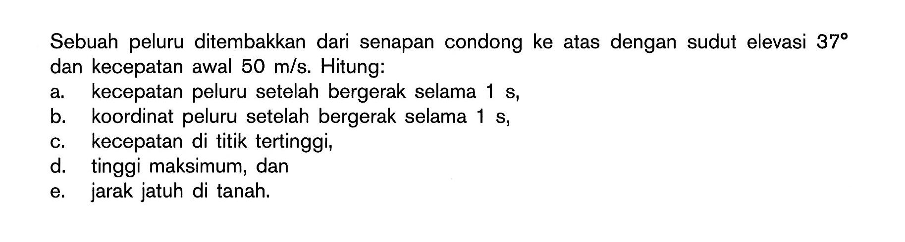 Sebuah peluru ditembakkan dari senapan condong ke atas dengan sudut elevasi 37 dan kecepatan awal 50 m/s. Hitung: a. kecepatan peluru setelah bergerak selama 1 s, b. koordinat peluru setelah bergerak selama 1 s, c. kecepatan di titik tertinggi, d. tinggi maksimum, dan e. jarak jatuh di tanah. 