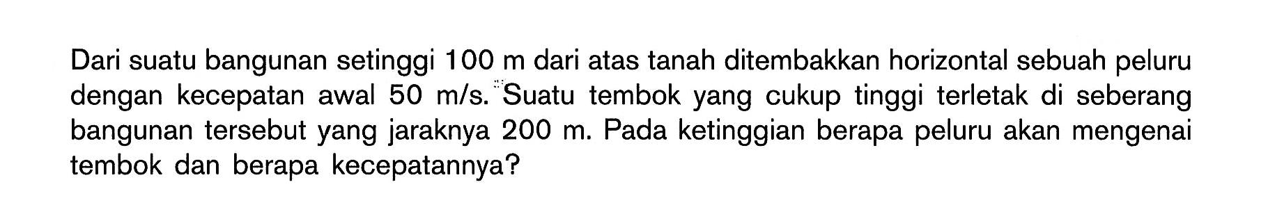 Dari suatu bangunan setinggi 100 m dari atas tanah ditembakkan horizontal sebuah peluru dengan kecepatan awal 50 m/s. Suatu tembok yang cukup tinggi terletak di seberang bangunan tersebut yang jaraknya 200 m. Pada ketinggian berapa peluru akan mengenai tembok dan berapa kecepatannya? 