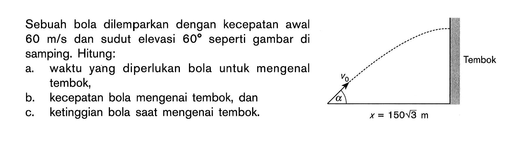 Sebuah bola dilemparkan dengan kecepatan awal  60 m/s  dan sudut elevasi  60  seperti gambar di samping. a v0 x=150(3^1/2) Tembok Hitung:a. waktu yang diperlukan bola untuk mengenal tembok, b. kecepatan bola mengenai tembok, dan c. ketinggian bola saat mengenai tembok  