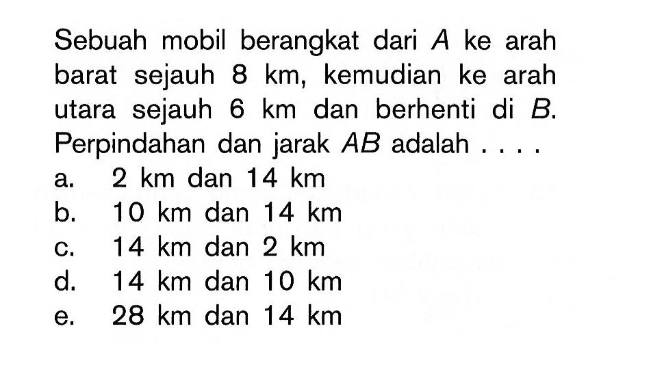 Sebuah mobil berangkat dari A ke arah barat sejauh 8 km, kemudian ke arah utara sejauh 6 km dan berhenti di B. Perpindahan dan jarak AB adalah ...