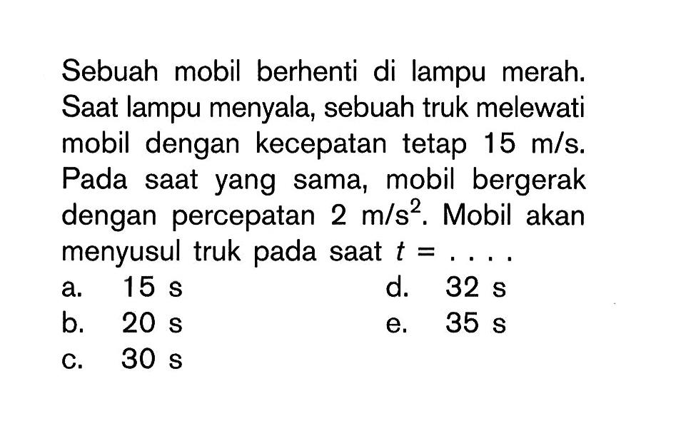Sebuah mobil berhenti di lampu merah: Saat lampu menyala; sebuah truk melewati mobil dengan kecepatan tetap 15 mls. Pada saat yang sama, mobil bergerak dengan percepatan 2 m/s^2 . Mobil akan menyusul truk pada saat t = ..