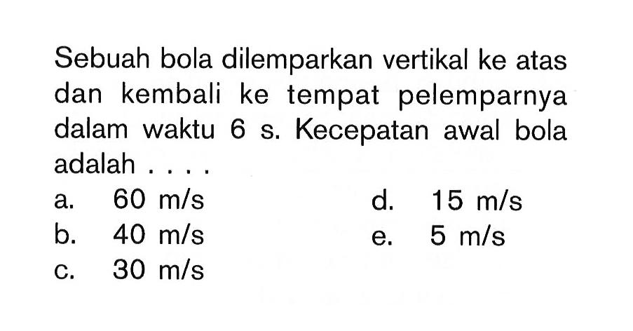 Sebuah bola dilemparkan vertikal ke atas dan kembali ke tempat pelemparnya dalam waktu 6 s. Kecepatan awal bola adalah .... 
